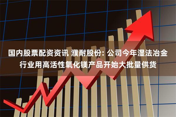国内股票配资资讯 濮耐股份: 公司今年湿法冶金行业用高活性氧化镁产品开始大批量供货
