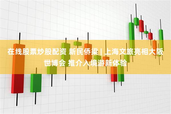 在线股票炒股配资 新民侨梁 | 上海文旅亮相大阪世博会 推介入境游新体验