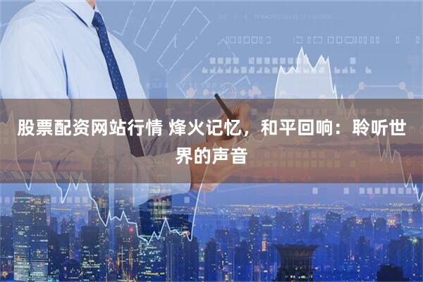 股票配资网站行情 烽火记忆，和平回响：聆听世界的声音