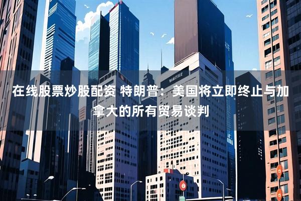 在线股票炒股配资 特朗普：美国将立即终止与加拿大的所有贸易谈判