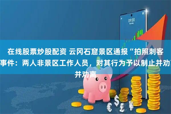 在线股票炒股配资 云冈石窟景区通报“拍照刺客”事件：两人非景区工作人员，对其行为予以制止并劝离