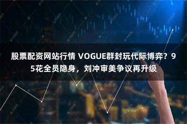 股票配资网站行情 VOGUE群封玩代际博弈？95花全员隐身，刘冲审美争议再升级