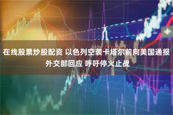 在线股票炒股配资 以色列空袭卡塔尔前向美国通报 外交部回应 呼吁停火止战