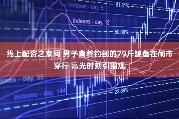 线上配资之家网 男子背着钓到的79斤鳡鱼在闹市穿行 高光时刻引围观
