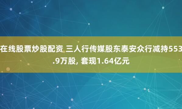 在线股票炒股配资 三人行传媒股东泰安众行减持553.9万股, 套现1.64亿元