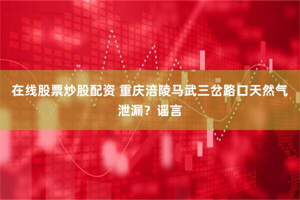 在线股票炒股配资 重庆涪陵马武三岔路口天然气泄漏？谣言