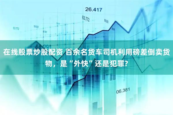在线股票炒股配资 百余名货车司机利用磅差倒卖货物，是“外快”还是犯罪?