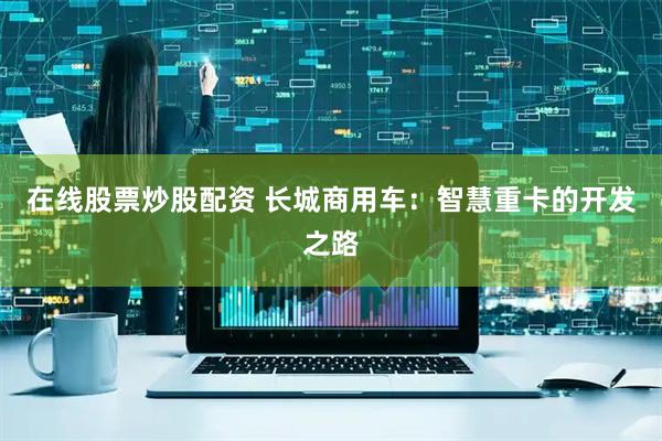 在线股票炒股配资 长城商用车：智慧重卡的开发之路