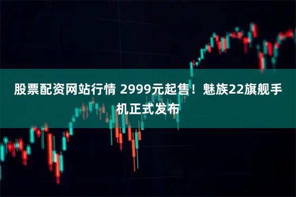股票配资网站行情 2999元起售！魅族22旗舰手机正式发布