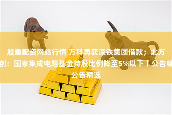 股票配资网站行情 万科再获深铁集团借款；北方华创：国家集成电路基金持股比例降至5%以下丨公告精选