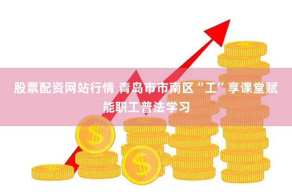 股票配资网站行情 青岛市市南区“工”享课堂赋能职工普法学习