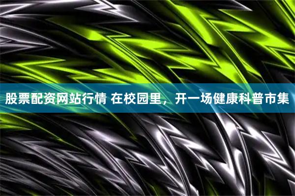 股票配资网站行情 在校园里，开一场健康科普市集