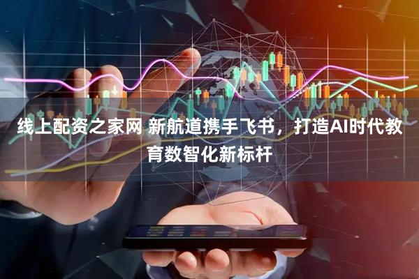 线上配资之家网 新航道携手飞书，打造AI时代教育数智化新标杆