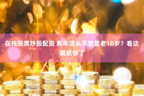在线股票炒股配资 新年烫头不想显老10岁？看这篇就够了