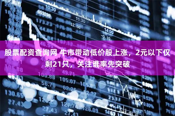 股票配资查询网 牛市带动低价股上涨，2元以下仅剩21只，关注谁率先突破