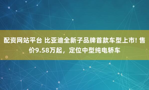 配资网站平台 比亚迪全新子品牌首款车型上市! 售价9.58万起，定位中型纯电轿车