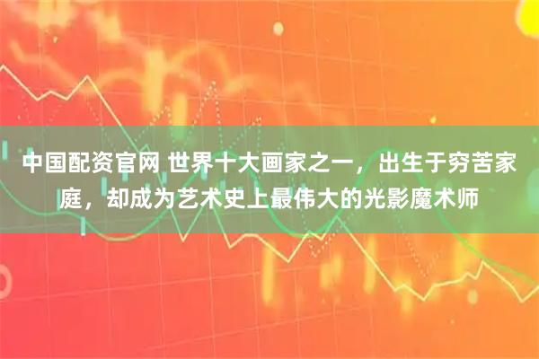 中国配资官网 世界十大画家之一，出生于穷苦家庭，却成为艺术史上最伟大的光影魔术师