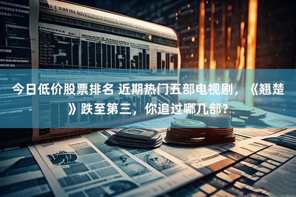 今日低价股票排名 近期热门五部电视剧，《翘楚》跌至第三，你追过哪几部？