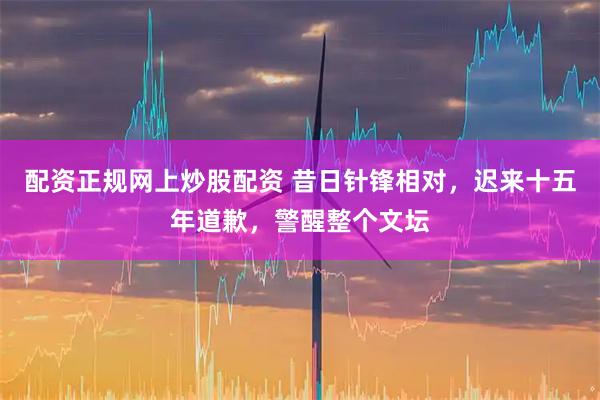 配资正规网上炒股配资 昔日针锋相对，迟来十五年道歉，警醒整个文坛