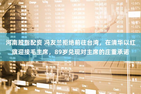 河南股指配资 冯友兰拒绝前往台湾，在清华以红旗迎接毛主席，89岁兑现对主席的庄重承诺